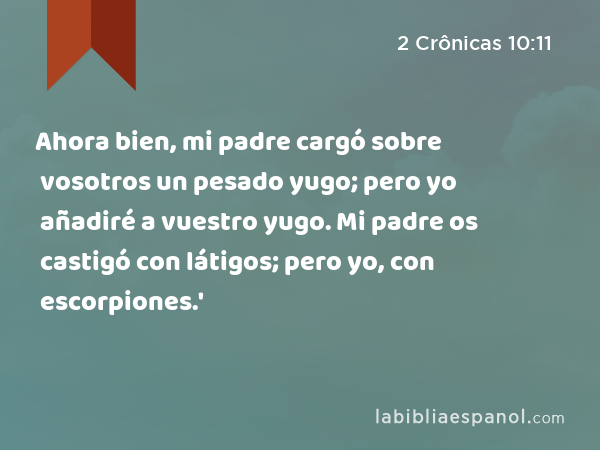 Ahora bien, mi padre cargó sobre vosotros un pesado yugo; pero yo añadiré a vuestro yugo. Mi padre os castigó con látigos; pero yo, con escorpiones.' - 2 Crônicas 10:11