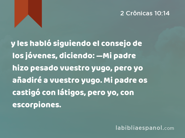 y les habló siguiendo el consejo de los jóvenes, diciendo: —Mi padre hizo pesado vuestro yugo, pero yo añadiré a vuestro yugo. Mi padre os castigó con látigos, pero yo, con escorpiones. - 2 Crônicas 10:14