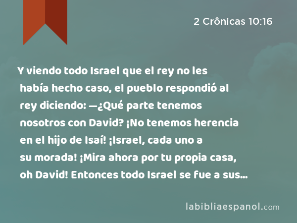 Y viendo todo Israel que el rey no les había hecho caso, el pueblo respondió al rey diciendo: —¿Qué parte tenemos nosotros con David? ¡No tenemos herencia en el hijo de Isaí! ¡Israel, cada uno a su morada! ¡Mira ahora por tu propia casa, oh David! Entonces todo Israel se fue a sus moradas, - 2 Crônicas 10:16