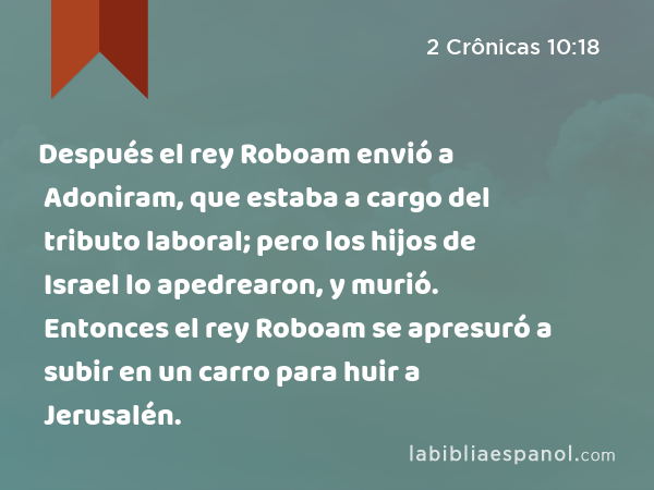 Después el rey Roboam envió a Adoniram, que estaba a cargo del tributo laboral; pero los hijos de Israel lo apedrearon, y murió. Entonces el rey Roboam se apresuró a subir en un carro para huir a Jerusalén. - 2 Crônicas 10:18