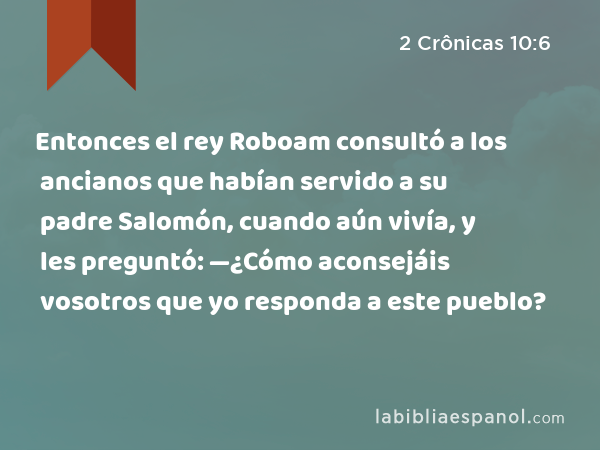 Entonces el rey Roboam consultó a los ancianos que habían servido a su padre Salomón, cuando aún vivía, y les preguntó: —¿Cómo aconsejáis vosotros que yo responda a este pueblo? - 2 Crônicas 10:6