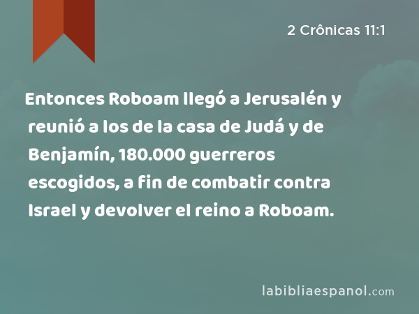 Entonces Roboam llegó a Jerusalén y reunió a los de la casa de Judá y de Benjamín, 180.000 guerreros escogidos, a fin de combatir contra Israel y devolver el reino a Roboam. - 2 Crônicas 11:1