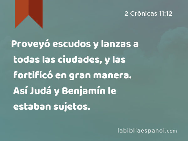 Proveyó escudos y lanzas a todas las ciudades, y las fortificó en gran manera. Así Judá y Benjamín le estaban sujetos. - 2 Crônicas 11:12