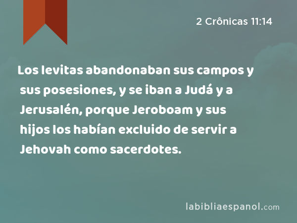 Los levitas abandonaban sus campos y sus posesiones, y se iban a Judá y a Jerusalén, porque Jeroboam y sus hijos los habían excluido de servir a Jehovah como sacerdotes. - 2 Crônicas 11:14