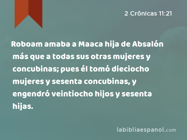 Roboam amaba a Maaca hija de Absalón más que a todas sus otras mujeres y concubinas; pues él tomó dieciocho mujeres y sesenta concubinas, y engendró veintiocho hijos y sesenta hijas. - 2 Crônicas 11:21