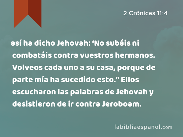 así ha dicho Jehovah: ‘No subáis ni combatáis contra vuestros hermanos. Volveos cada uno a su casa, porque de parte mía ha sucedido esto.’' Ellos escucharon las palabras de Jehovah y desistieron de ir contra Jeroboam. - 2 Crônicas 11:4