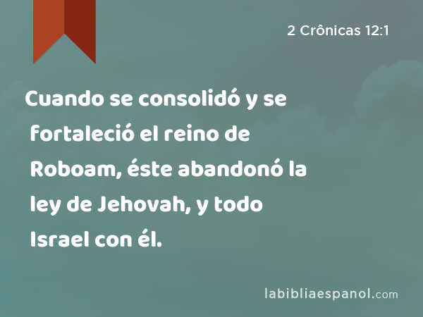 Cuando se consolidó y se fortaleció el reino de Roboam, éste abandonó la ley de Jehovah, y todo Israel con él. - 2 Crônicas 12:1