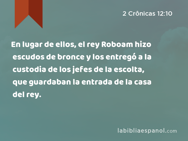 En lugar de ellos, el rey Roboam hizo escudos de bronce y los entregó a la custodia de los jefes de la escolta, que guardaban la entrada de la casa del rey. - 2 Crônicas 12:10