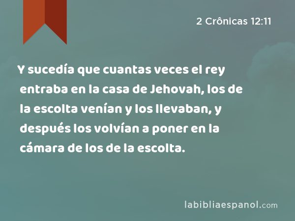 Y sucedía que cuantas veces el rey entraba en la casa de Jehovah, los de la escolta venían y los llevaban, y después los volvían a poner en la cámara de los de la escolta. - 2 Crônicas 12:11