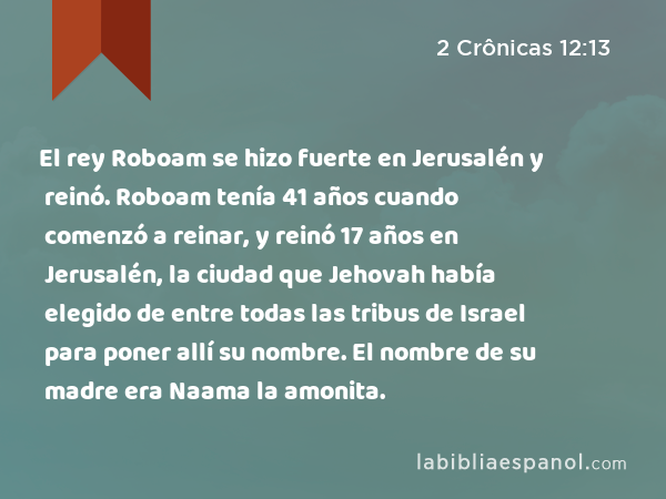 El rey Roboam se hizo fuerte en Jerusalén y reinó. Roboam tenía 41 años cuando comenzó a reinar, y reinó 17 años en Jerusalén, la ciudad que Jehovah había elegido de entre todas las tribus de Israel para poner allí su nombre. El nombre de su madre era Naama la amonita. - 2 Crônicas 12:13