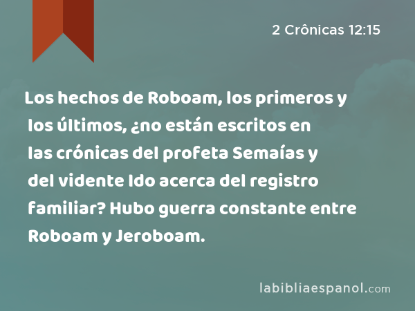 Los hechos de Roboam, los primeros y los últimos, ¿no están escritos en las crónicas del profeta Semaías y del vidente Ido acerca del registro familiar? Hubo guerra constante entre Roboam y Jeroboam. - 2 Crônicas 12:15