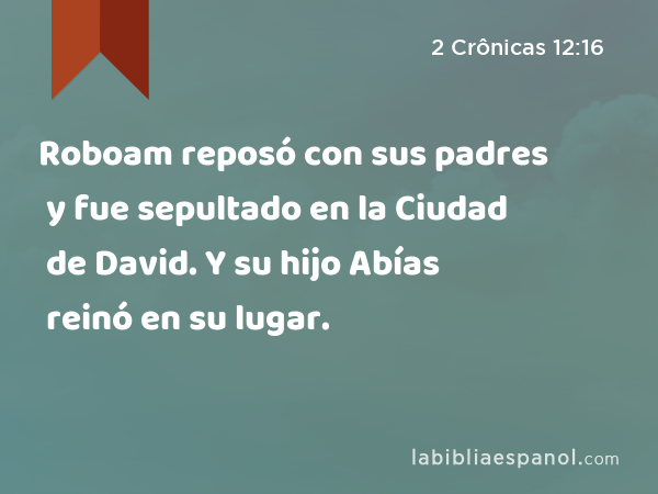 Roboam reposó con sus padres y fue sepultado en la Ciudad de David. Y su hijo Abías reinó en su lugar. - 2 Crônicas 12:16