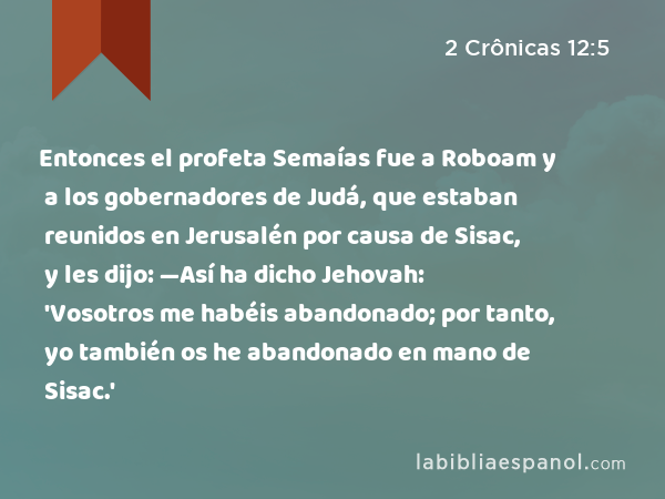 Entonces el profeta Semaías fue a Roboam y a los gobernadores de Judá, que estaban reunidos en Jerusalén por causa de Sisac, y les dijo: —Así ha dicho Jehovah: 'Vosotros me habéis abandonado; por tanto, yo también os he abandonado en mano de Sisac.' - 2 Crônicas 12:5