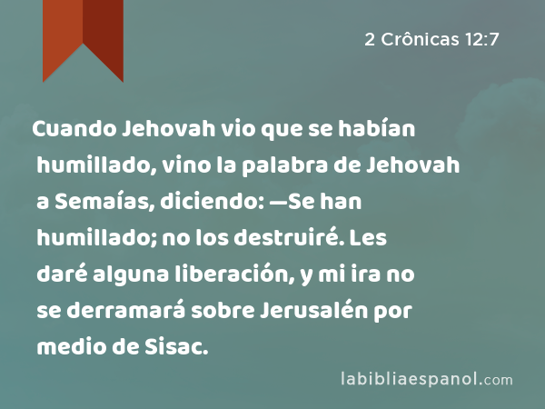 Cuando Jehovah vio que se habían humillado, vino la palabra de Jehovah a Semaías, diciendo: —Se han humillado; no los destruiré. Les daré alguna liberación, y mi ira no se derramará sobre Jerusalén por medio de Sisac. - 2 Crônicas 12:7