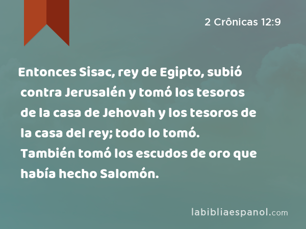 Entonces Sisac, rey de Egipto, subió contra Jerusalén y tomó los tesoros de la casa de Jehovah y los tesoros de la casa del rey; todo lo tomó. También tomó los escudos de oro que había hecho Salomón. - 2 Crônicas 12:9