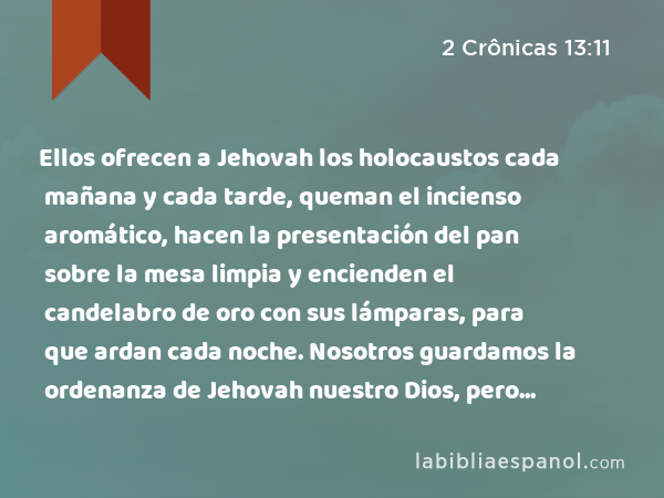 Ellos ofrecen a Jehovah los holocaustos cada mañana y cada tarde, queman el incienso aromático, hacen la presentación del pan sobre la mesa limpia y encienden el candelabro de oro con sus lámparas, para que ardan cada noche. Nosotros guardamos la ordenanza de Jehovah nuestro Dios, pero vosotros le habéis abandonado. - 2 Crônicas 13:11