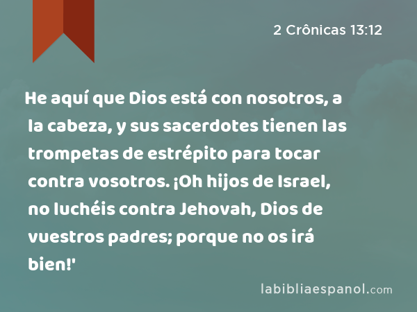 He aquí que Dios está con nosotros, a la cabeza, y sus sacerdotes tienen las trompetas de estrépito para tocar contra vosotros. ¡Oh hijos de Israel, no luchéis contra Jehovah, Dios de vuestros padres; porque no os irá bien!' - 2 Crônicas 13:12