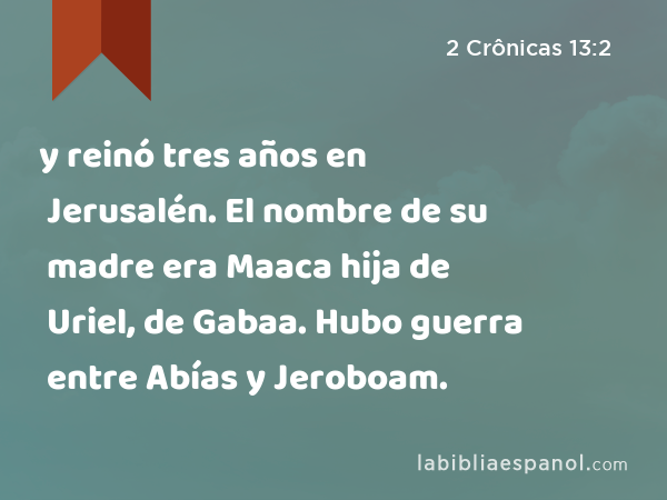 y reinó tres años en Jerusalén. El nombre de su madre era Maaca hija de Uriel, de Gabaa. Hubo guerra entre Abías y Jeroboam. - 2 Crônicas 13:2