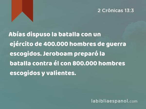 Abías dispuso la batalla con un ejército de 400.000 hombres de guerra escogidos. Jeroboam preparó la batalla contra él con 800.000 hombres escogidos y valientes. - 2 Crônicas 13:3