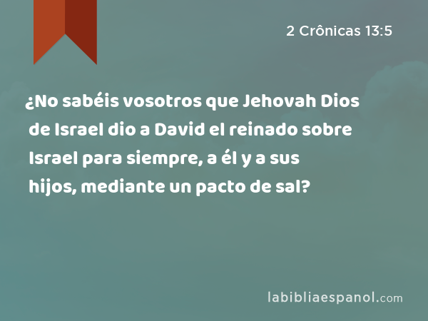 ¿No sabéis vosotros que Jehovah Dios de Israel dio a David el reinado sobre Israel para siempre, a él y a sus hijos, mediante un pacto de sal? - 2 Crônicas 13:5