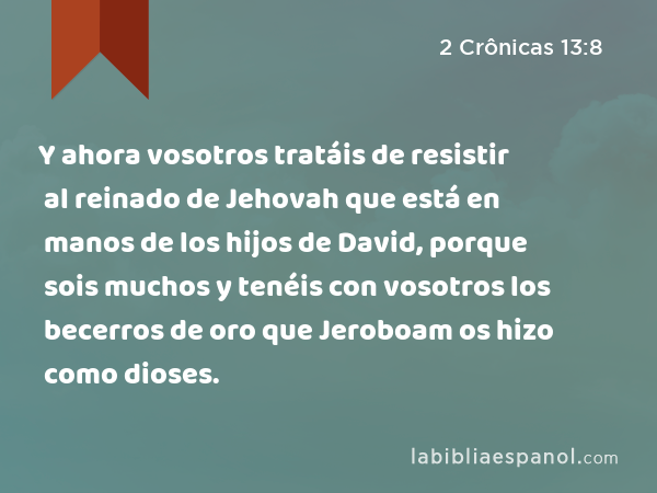 Y ahora vosotros tratáis de resistir al reinado de Jehovah que está en manos de los hijos de David, porque sois muchos y tenéis con vosotros los becerros de oro que Jeroboam os hizo como dioses. - 2 Crônicas 13:8