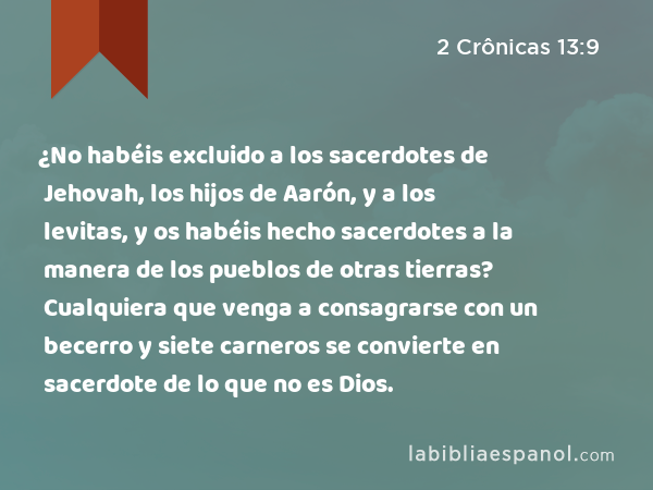 ¿No habéis excluido a los sacerdotes de Jehovah, los hijos de Aarón, y a los levitas, y os habéis hecho sacerdotes a la manera de los pueblos de otras tierras? Cualquiera que venga a consagrarse con un becerro y siete carneros se convierte en sacerdote de lo que no es Dios. - 2 Crônicas 13:9