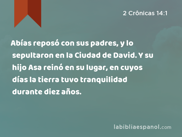 Abías reposó con sus padres, y lo sepultaron en la Ciudad de David. Y su hijo Asa reinó en su lugar, en cuyos días la tierra tuvo tranquilidad durante diez años. - 2 Crônicas 14:1