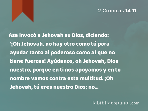 Asa invocó a Jehovah su Dios, diciendo: '¡Oh Jehovah, no hay otro como tú para ayudar tanto al poderoso como al que no tiene fuerzas! Ayúdanos, oh Jehovah, Dios nuestro, porque en ti nos apoyamos y en tu nombre vamos contra esta multitud. ¡Oh Jehovah, tú eres nuestro Dios; no prevalezca contra ti el hombre!' - 2 Crônicas 14:11