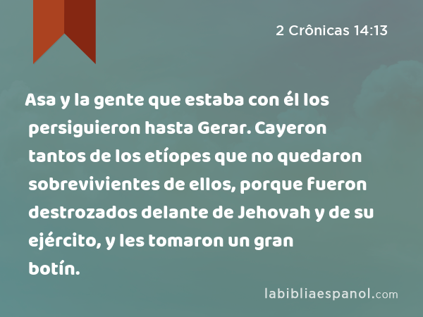 Asa y la gente que estaba con él los persiguieron hasta Gerar. Cayeron tantos de los etíopes que no quedaron sobrevivientes de ellos, porque fueron destrozados delante de Jehovah y de su ejército, y les tomaron un gran botín. - 2 Crônicas 14:13