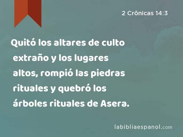 Quitó los altares de culto extraño y los lugares altos, rompió las piedras rituales y quebró los árboles rituales de Asera. - 2 Crônicas 14:3