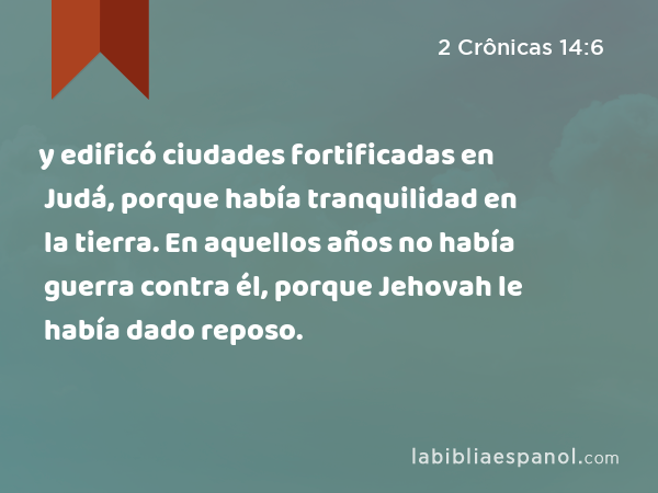 y edificó ciudades fortificadas en Judá, porque había tranquilidad en la tierra. En aquellos años no había guerra contra él, porque Jehovah le había dado reposo. - 2 Crônicas 14:6