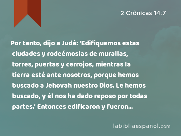 Por tanto, dijo a Judá: 'Edifiquemos estas ciudades y rodeémoslas de murallas, torres, puertas y cerrojos, mientras la tierra esté ante nosotros, porque hemos buscado a Jehovah nuestro Dios. Le hemos buscado, y él nos ha dado reposo por todas partes.' Entonces edificaron y fueron prosperados. - 2 Crônicas 14:7