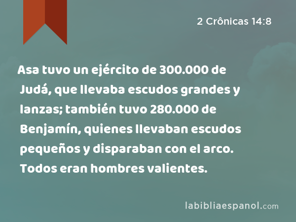 Asa tuvo un ejército de 300.000 de Judá, que llevaba escudos grandes y lanzas; también tuvo 280.000 de Benjamín, quienes llevaban escudos pequeños y disparaban con el arco. Todos eran hombres valientes. - 2 Crônicas 14:8