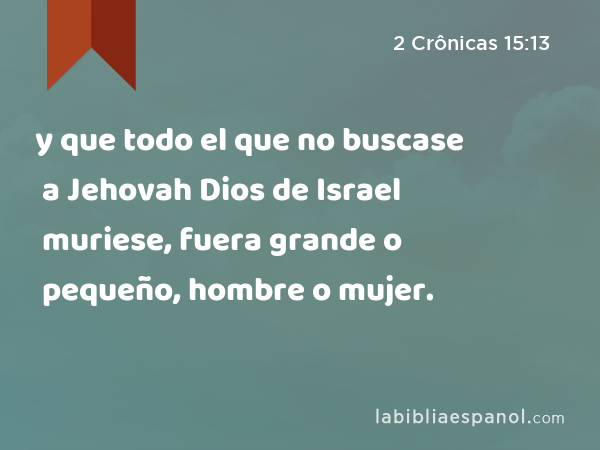 y que todo el que no buscase a Jehovah Dios de Israel muriese, fuera grande o pequeño, hombre o mujer. - 2 Crônicas 15:13