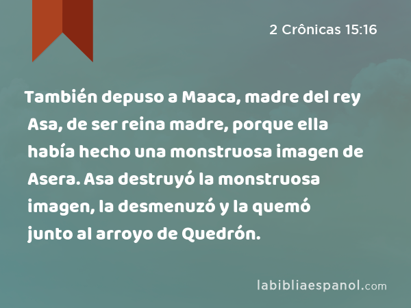 También depuso a Maaca, madre del rey Asa, de ser reina madre, porque ella había hecho una monstruosa imagen de Asera. Asa destruyó la monstruosa imagen, la desmenuzó y la quemó junto al arroyo de Quedrón. - 2 Crônicas 15:16