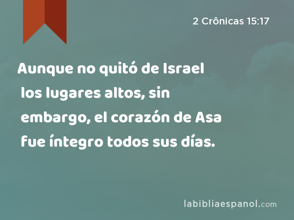 Aunque no quitó de Israel los lugares altos, sin embargo, el corazón de Asa fue íntegro todos sus días. - 2 Crônicas 15:17