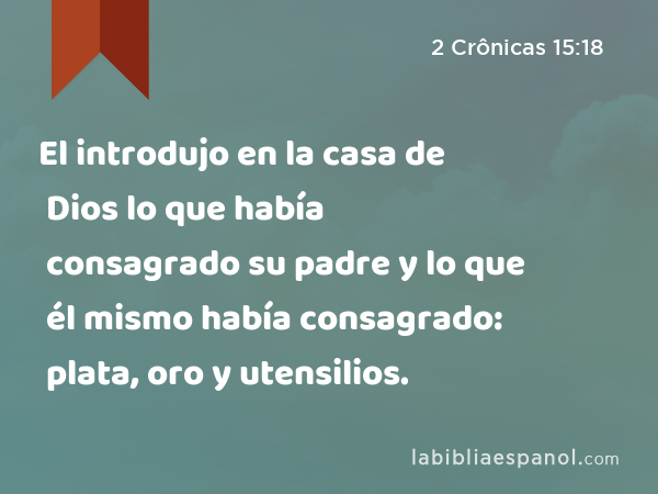 El introdujo en la casa de Dios lo que había consagrado su padre y lo que él mismo había consagrado: plata, oro y utensilios. - 2 Crônicas 15:18