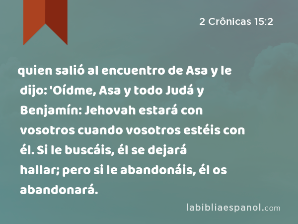 quien salió al encuentro de Asa y le dijo: 'Oídme, Asa y todo Judá y Benjamín: Jehovah estará con vosotros cuando vosotros estéis con él. Si le buscáis, él se dejará hallar; pero si le abandonáis, él os abandonará. - 2 Crônicas 15:2