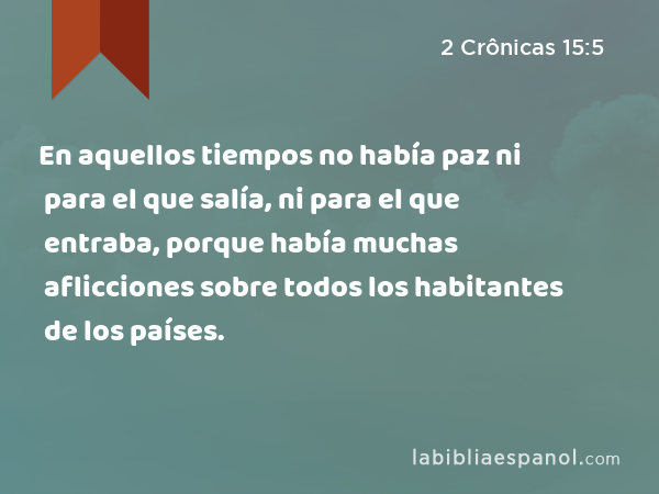 En aquellos tiempos no había paz ni para el que salía, ni para el que entraba, porque había muchas aflicciones sobre todos los habitantes de los países. - 2 Crônicas 15:5