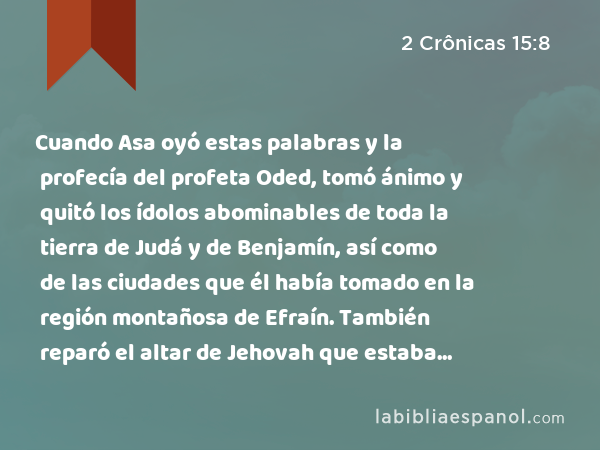 Cuando Asa oyó estas palabras y la profecía del profeta Oded, tomó ánimo y quitó los ídolos abominables de toda la tierra de Judá y de Benjamín, así como de las ciudades que él había tomado en la región montañosa de Efraín. También reparó el altar de Jehovah que estaba delante del pórtico de la casa de Jehovah. - 2 Crônicas 15:8