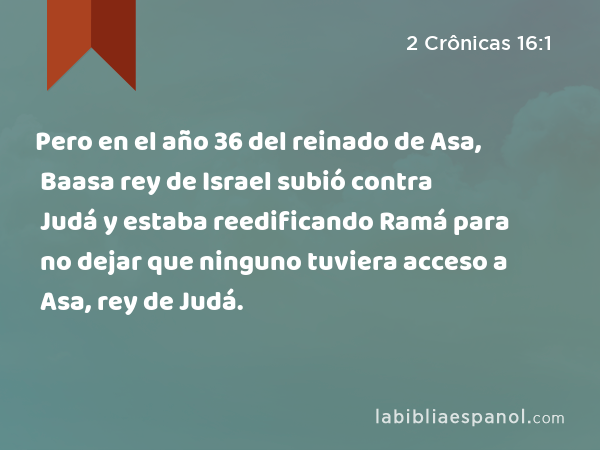 Pero en el año 36 del reinado de Asa, Baasa rey de Israel subió contra Judá y estaba reedificando Ramá para no dejar que ninguno tuviera acceso a Asa, rey de Judá. - 2 Crônicas 16:1