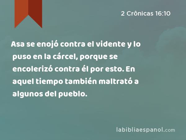 Asa se enojó contra el vidente y lo puso en la cárcel, porque se encolerizó contra él por esto. En aquel tiempo también maltrató a algunos del pueblo. - 2 Crônicas 16:10