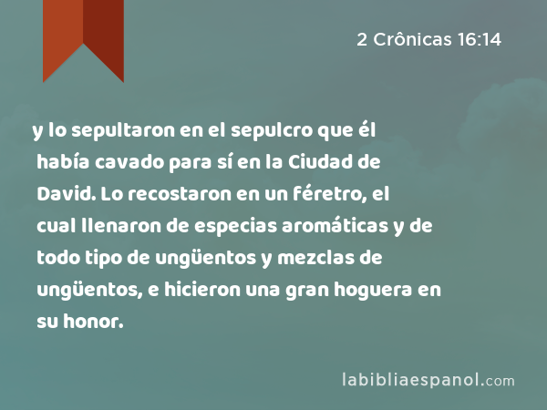 y lo sepultaron en el sepulcro que él había cavado para sí en la Ciudad de David. Lo recostaron en un féretro, el cual llenaron de especias aromáticas y de todo tipo de ungüentos y mezclas de ungüentos, e hicieron una gran hoguera en su honor. - 2 Crônicas 16:14