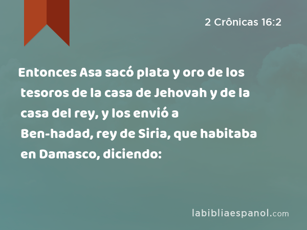 Entonces Asa sacó plata y oro de los tesoros de la casa de Jehovah y de la casa del rey, y los envió a Ben-hadad, rey de Siria, que habitaba en Damasco, diciendo: - 2 Crônicas 16:2