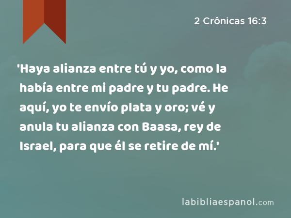 'Haya alianza entre tú y yo, como la había entre mi padre y tu padre. He aquí, yo te envío plata y oro; vé y anula tu alianza con Baasa, rey de Israel, para que él se retire de mí.' - 2 Crônicas 16:3