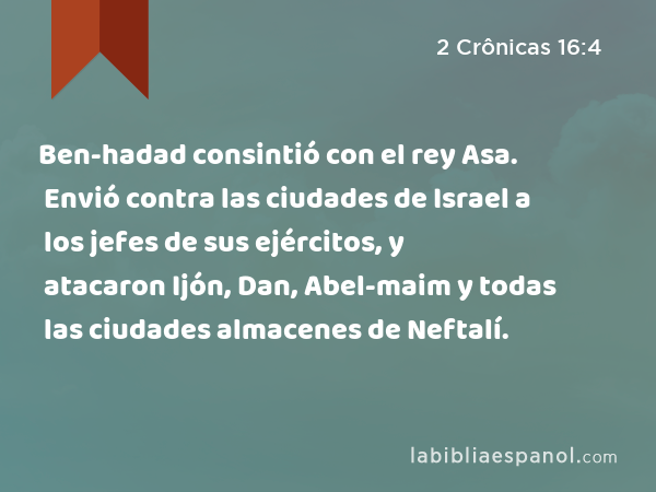 Ben-hadad consintió con el rey Asa. Envió contra las ciudades de Israel a los jefes de sus ejércitos, y atacaron Ijón, Dan, Abel-maim y todas las ciudades almacenes de Neftalí. - 2 Crônicas 16:4