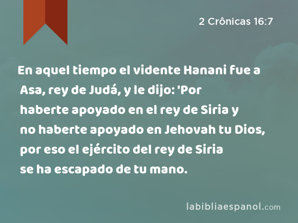 En aquel tiempo el vidente Hanani fue a Asa, rey de Judá, y le dijo: 'Por haberte apoyado en el rey de Siria y no haberte apoyado en Jehovah tu Dios, por eso el ejército del rey de Siria se ha escapado de tu mano. - 2 Crônicas 16:7