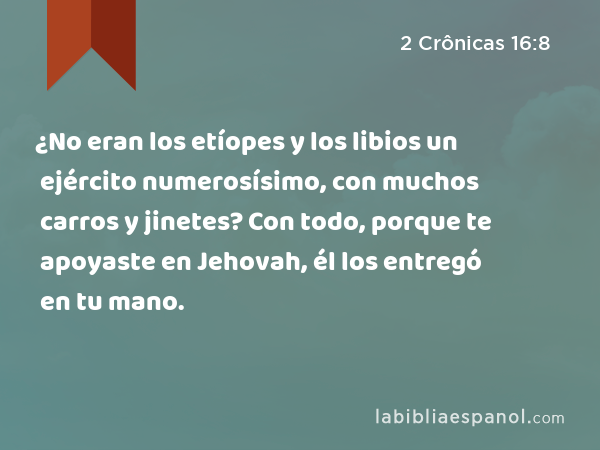 ¿No eran los etíopes y los libios un ejército numerosísimo, con muchos carros y jinetes? Con todo, porque te apoyaste en Jehovah, él los entregó en tu mano. - 2 Crônicas 16:8