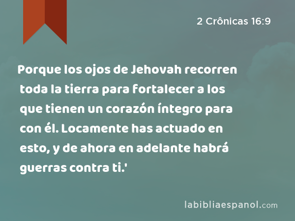 Porque los ojos de Jehovah recorren toda la tierra para fortalecer a los que tienen un corazón íntegro para con él. Locamente has actuado en esto, y de ahora en adelante habrá guerras contra ti.' - 2 Crônicas 16:9