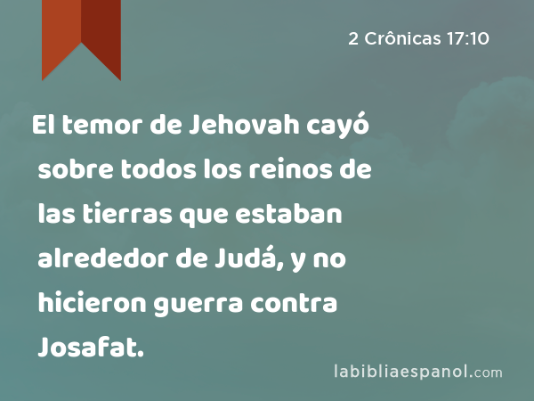 El temor de Jehovah cayó sobre todos los reinos de las tierras que estaban alrededor de Judá, y no hicieron guerra contra Josafat. - 2 Crônicas 17:10